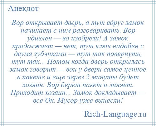 
    Вор открывает дверь, а тут вдруг замок начинает с ним разговаривать. Вор удивлен — во изобрели! А замок продолжает — нет, тут ключ надобен с двумя зубчиками — тут так повернуть, тут так... Потом когда дверь открылась замок говорит — вон у двери самое ценное в пакете и еще через 2 минуты будет хозяин. Вор берет пакет и линяет. Приходит хозяин... Замок докладывает — все Ок. Мусор уже вынесли!