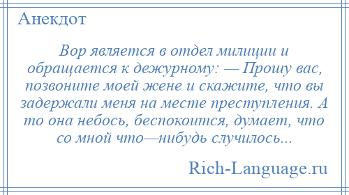 
    Вор является в отдел милиции и обращается к дежурному: — Прошу вас, позвоните моей жене и скажите, что вы задержали меня на месте преступления. А то она небось, беспокоится, думает, что со мной что—нибудь случилось...