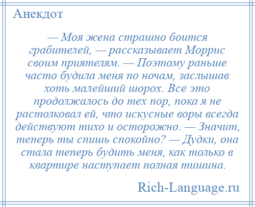 
    — Моя жена страшно боится грабителей, — рассказывает Моррис своим приятелям. — Поэтому раньше часто будила меня по ночам, заслышав хоть малейший шорох. Все это продолжалось до тех пор, пока я не растолковал ей, что искусные воры всегда действуют тихо и осторожно. — Значит, теперь ты спишь спокойно? — Дудки, она стала теперь будить меня, как только в квартире наступает полная тишина.