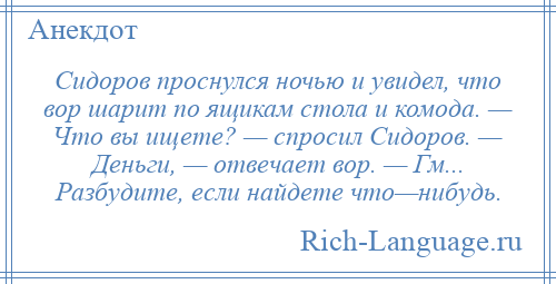 
    Сидоров проснулся ночью и увидел, что вор шарит по ящикам стола и комода. — Что вы ищете? — спросил Сидоров. — Деньги, — отвечает вор. — Гм... Разбудите, если найдете что—нибудь.
