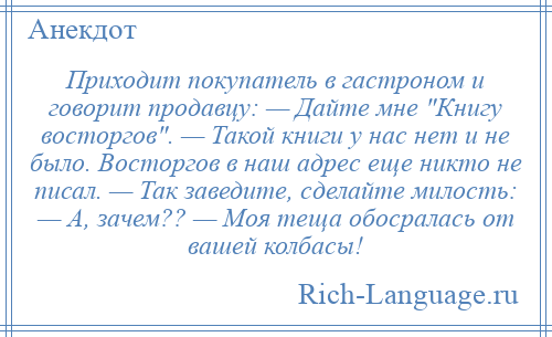 
    Приходит покупатель в гастроном и говорит продавцу: — Дайте мне Книгу восторгов . — Такой книги у нас нет и не было. Восторгов в наш адрес еще никто не писал. — Так заведите, сделайте милость: — А, зачем?? — Моя теща обосралась от вашей колбасы!