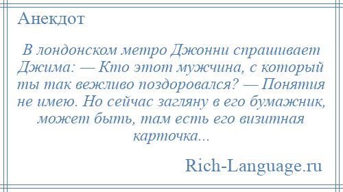 
    В лондонском метро Джонни спрашивает Джима: — Кто этот мужчина, с который ты так вежливо поздоровался? — Понятия не имею. Но сейчас загляну в его бумажник, может быть, там есть его визитная карточка...