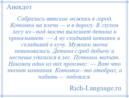 
    Собрались вятские мужики в город. Котомки на плечи — и в дорогу. В глухом лесу из—под моста вылезает детина и приказывает: — А ну скидывай котомки и складывай в кучу. Мужики молча повиновались. Детина сгреб добычу и неспеша удалился в лес. Путники молчат. Наконец один из них произнес: — Вот что значит компания. Котомки—то отобрал, а побить — побоялся.