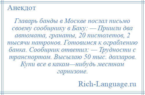 
    Главарь банды в Москве послал письмо своему сообщнику в Баку: — Пришли два автомата, гранаты, 20 пистолетов, 2 тысячи патронов. Готовимся к ограблению банка. Сообщник ответил: — Трудности с транспортом. Высылаю 50 тыс. долларов. Купи все в каком—нибудь местном гарнизоне.