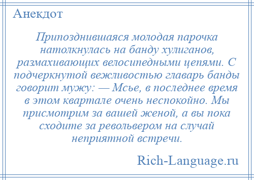 
    Припозднившаяся молодая парочка натолкнулась на банду хулиганов, размахивающих велосипедными цепями. С подчеркнутой вежливостью главарь банды говорит мужу: — Мсье, в последнее время в этом квартале очень неспокойно. Мы присмотрим за вашей женой, а вы пока сходите за револьвером на случай неприятной встречи.