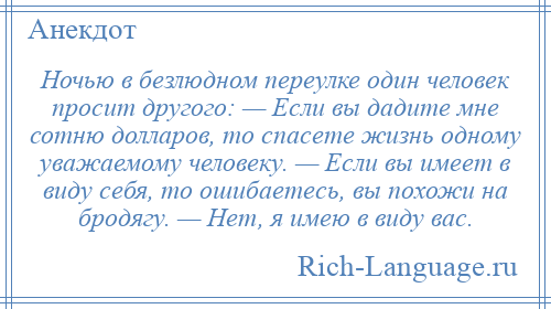 
    Ночью в безлюдном переулке один человек просит другого: — Если вы дадите мне сотню долларов, то спасете жизнь одному уважаемому человеку. — Если вы имеет в виду себя, то ошибаетесь, вы похожи на бродягу. — Нет, я имею в виду вас.