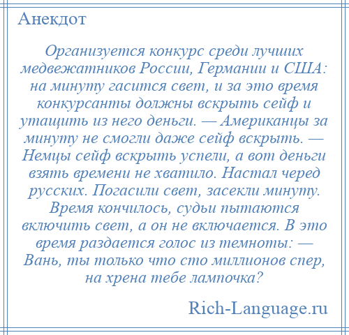 
    Организуется конкурс среди лучших медвежатников России, Германии и США: на минуту гасится свет, и за это время конкурсанты должны вскрыть сейф и утащить из него деньги. — Американцы за минуту не смогли даже сейф вскрыть. — Немцы сейф вскрыть успели, а вот деньги взять времени не хватило. Настал черед русских. Погасили свет, засекли минуту. Время кончилось, судьи пытаются включить свет, а он не включается. В это время раздается голос из темноты: — Вань, ты только что сто миллионов спер, на хрена тебе лампочка?