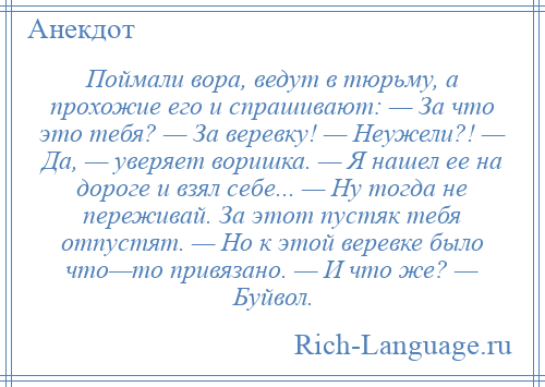 
    Поймали вора, ведут в тюрьму, а прохожие его и спрашивают: — За что это тебя? — За веревку! — Неужели?! — Да, — уверяет воришка. — Я нашел ее на дороге и взял себе... — Ну тогда не переживай. За этот пустяк тебя отпустят. — Но к этой веревке было что—то привязано. — И что же? — Буйвол.