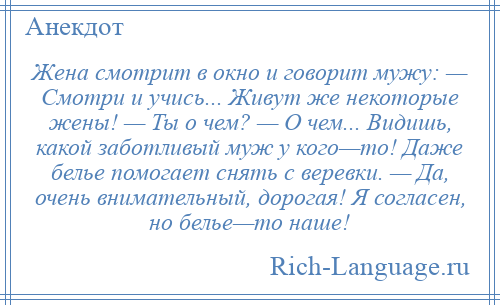 
    Жена смотрит в окно и говорит мужу: — Смотри и учись... Живут же некоторые жены! — Ты о чем? — О чем... Видишь, какой заботливый муж у кого—то! Даже белье помогает снять с веревки. — Да, очень внимательный, дорогая! Я согласен, но белье—то наше!