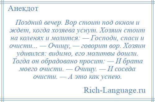 
    Поздний вечер. Вор стоит под окном и ждет, когда хозяева уснут. Хозяин стоит на коленях и молится: — Господи, спаси и очисти... — Очищу, — говорит вор. Хозяин удивился: видимо, его молитвы дошли. Тогда он обрадовано просит: — И брата моего очисти. — Очищу. — И соседа очисти. — А это как успею.