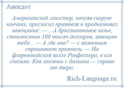 
    Американский гангстер, почуяв скорую кончину, пригласил приятеля и продиктовал завещание: — ...А бриллиантовое колье, стоимостью 100 тысяч долларов, завещаю тебе... — А где оно? — с волнением спрашивает приятель. — На флорентийской вилле Рокфеллера, в его спальне. Как влезешь с балкона — справа от двери.