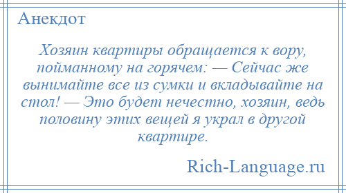
    Хозяин квартиры обращается к вору, пойманному на горячем: — Сейчас же вынимайте все из сумки и вкладывайте на стол! — Это будет нечестно, хозяин, ведь половину этих вещей я украл в другой квартире.
