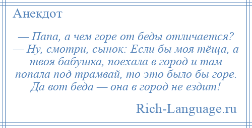 
    — Папа, а чем горе от беды отличается? — Ну, смотри, сынок: Если бы моя тёща, а твоя бабушка, поехала в город и там попала под трамвай, то это было бы горе. Да вот беда — она в город не ездит!