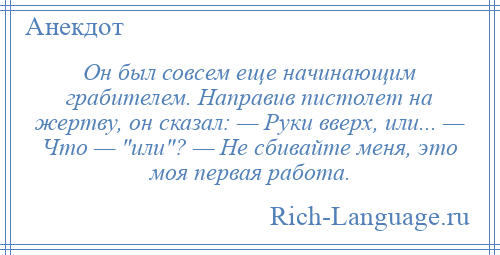 
    Он был совсем еще начинающим грабителем. Направив пистолет на жертву, он сказал: — Руки вверх, или... — Что — или ? — Не сбивайте меня, это моя первая работа.
