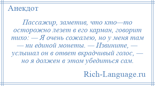 
    Пассажир, заметив, что кто—то осторожно лезет в его карман, говорит тихо: — Я очень сожалею, но у меня там — ни единой монеты. — Извините, — услышал он в ответ вкрадчивый голос, — но я должен в этом убедиться сам.