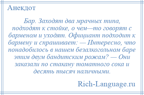 
    Бар. Заходят два мрачных типа, подходят к стойке, о чем—то говорят с барменом и уходят. Официант подходит к бармену и спрашивает: — Интересно, что понадобилось в нашем безалкогольном баре этим двум бандитским рожам? — Они заказали по стакану томатного сока и десять тысяч наличными.