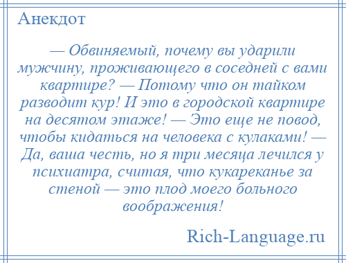 
    — Обвиняемый, почему вы ударили мужчину, проживающего в соседней с вами квартире? — Потому что он тайком разводит кур! И это в городской квартире на десятом этаже! — Это еще не повод, чтобы кидаться на человека с кулаками! — Да, ваша честь, но я три месяца лечился у психиатра, считая, что кукареканье за стеной — это плод моего больного воображения!