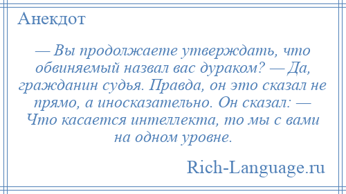 
    — Вы продолжаете утверждать, что обвиняемый назвал вас дураком? — Да, гражданин судья. Правда, он это сказал не прямо, а иносказательно. Он сказал: — Что касается интеллекта, то мы с вами на одном уровне.