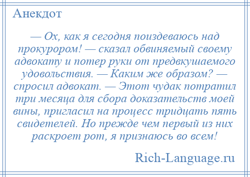 
    — Ох, как я сегодня поиздеваюсь над прокурором! — сказал обвиняемый своему адвокату и потер руки от предвкушаемого удовольствия. — Каким же образом? — спросил адвокат. — Этот чудак потратил три месяца для сбора доказательств моей вины, пригласил на процесс тридцать пять свидетелей. Но прежде чем первый из них раскроет рот, я признаюсь во всем!