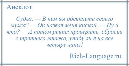 
    Судья: — В чем вы обвиняете своего мужа? — Он назвал меня киской. — Ну и что? — А потом решил проверить, сбросив с третьего этажа, упаду ли я на все четыре лапы!