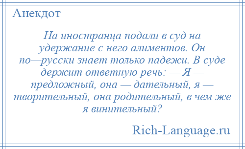 
    На иностранца подали в суд на удержание с него алиментов. Он по—русски знает только падежи. В суде держит ответную речь: — Я — предложный, она — дательный, я — творительный, она родительный, в чем же я винительный?