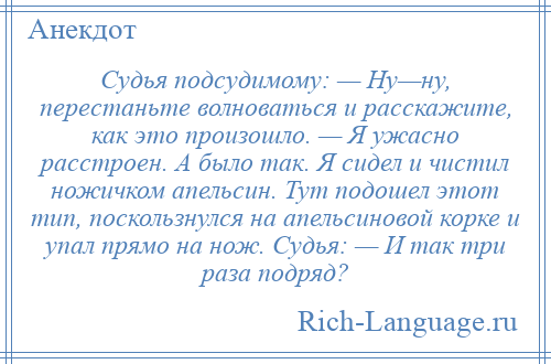 
    Судья подсудимому: — Ну—ну, перестаньте волноваться и расскажите, как это произошло. — Я ужасно расстроен. А было так. Я сидел и чистил ножичком апельсин. Тут подошел этот тип, поскользнулся на апельсиновой корке и упал прямо на нож. Судья: — И так три раза подряд?