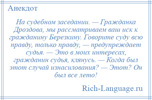 
    На судебном заседании. — Гражданка Дроздова, мы рассматриваем ваш иск к гражданину Березкину. Говорите суду всю правду, только правду, — предупреждает судья. — Это в моих интересах, гражданин судья, клянусь. — Когда был этот случай изнасилования? — Этот? Он был все лето!