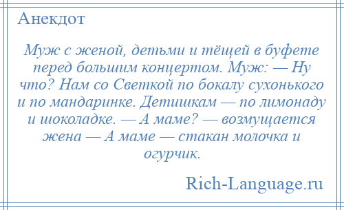 
    Муж с женой, детьми и тёщей в буфете перед большим концертом. Муж: — Ну что? Нам со Светкой по бокалу сухонького и по мандаринке. Детишкам — по лимонаду и шоколадке. — А маме? — возмущается жена — А маме — стакан молочка и огурчик.