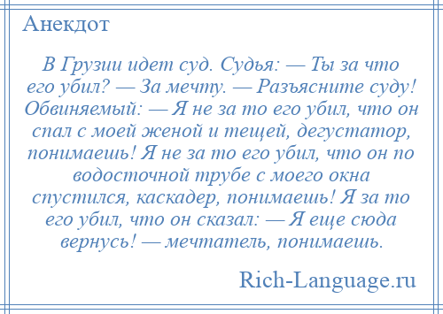 
    В Грузии идет суд. Судья: — Ты за что его убил? — За мечту. — Разъясните суду! Обвиняемый: — Я не за то его убил, что он спал с моей женой и тещей, дегустатор, понимаешь! Я не за то его убил, что он по водосточной трубе с моего окна спустился, каскадер, понимаешь! Я за то его убил, что он сказал: — Я еще сюда вернусь! — мечтатель, понимаешь.