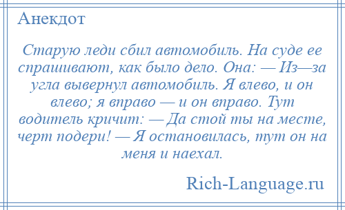 
    Старую леди сбил автомобиль. На суде ее спрашивают, как было дело. Она: — Из—за угла вывернул автомобиль. Я влево, и он влево; я вправо — и он вправо. Тут водитель кричит: — Да стой ты на месте, черт подери! — Я остановилась, тут он на меня и наехал.