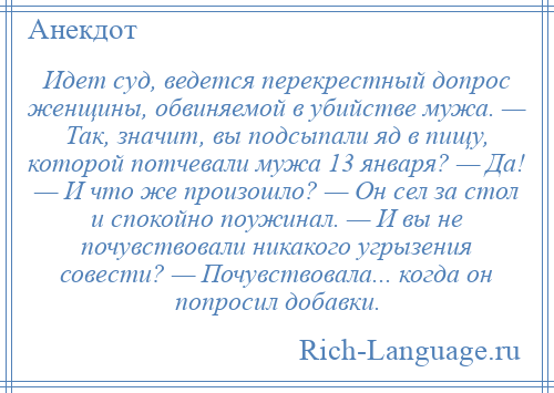 
    Идет суд, ведется перекрестный допрос женщины, обвиняемой в убийстве мужа. — Так, значит, вы подсыпали яд в пищу, которой потчевали мужа 13 января? — Да! — И что же произошло? — Он сел за стол и спокойно поужинал. — И вы не почувствовали никакого угрызения совести? — Почувствовала... когда он попросил добавки.