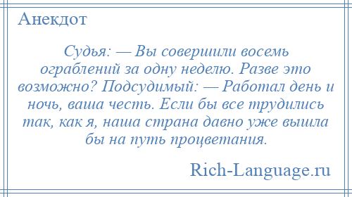 
    Судья: — Вы совершили восемь ограблений за одну неделю. Разве это возможно? Подсудимый: — Работал день и ночь, ваша честь. Если бы все трудились так, как я, наша страна давно уже вышла бы на путь процветания.