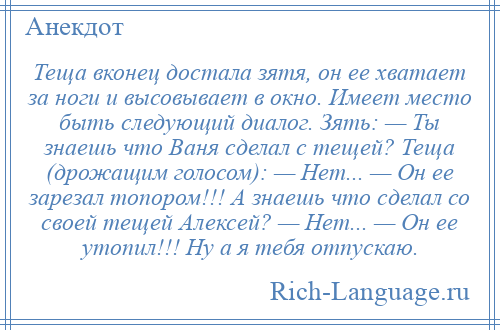 
    Теща вконец достала зятя, он ее хватает за ноги и высовывает в окно. Имеет место быть следующий диалог. Зять: — Ты знаешь что Ваня сделал с тещей? Теща (дрожащим голосом): — Нет... — Он ее зарезал топором!!! А знаешь что сделал со своей тещей Алексей? — Нет... — Он ее утопил!!! Ну а я тебя отпускаю.