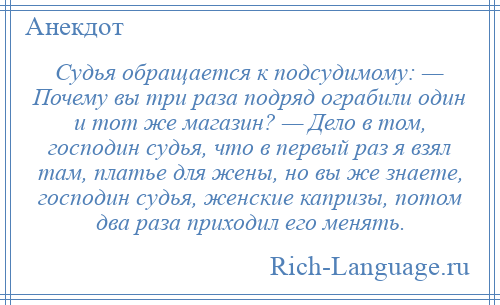 
    Судья обращается к подсудимому: — Почему вы три раза подряд ограбили один и тот же магазин? — Дело в том, господин судья, что в первый раз я взял там, платье для жены, но вы же знаете, господин судья, женские капризы, потом два раза приходил его менять.