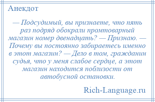 
    — Подсудимый, вы признаете, что пять раз подряд обокрали промтоварный магазин номер двенадцать? — Признаю. — Почему вы постоянно забираетесь именно в этот магазин? — Дело в том, гражданин судья, что у меня слабое сердце, а этот магазин находится поблизости от автобусной остановки.