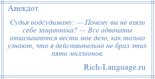 
    Судья подсудимому: — Почему вы не взяли себе защитника? — Все адвокаты отказываются вести мое дело, как только узнают, что я действительно не брал этих пяти миллионов.