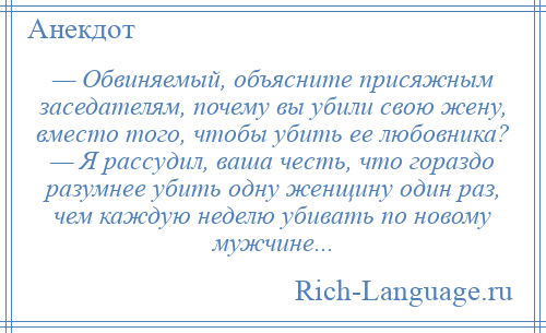 
    — Обвиняемый, объясните присяжным заседателям, почему вы убили свою жену, вместо того, чтобы убить ее любовника? — Я рассудил, ваша честь, что гораздо разумнее убить одну женщину один раз, чем каждую неделю убивать по новому мужчине...
