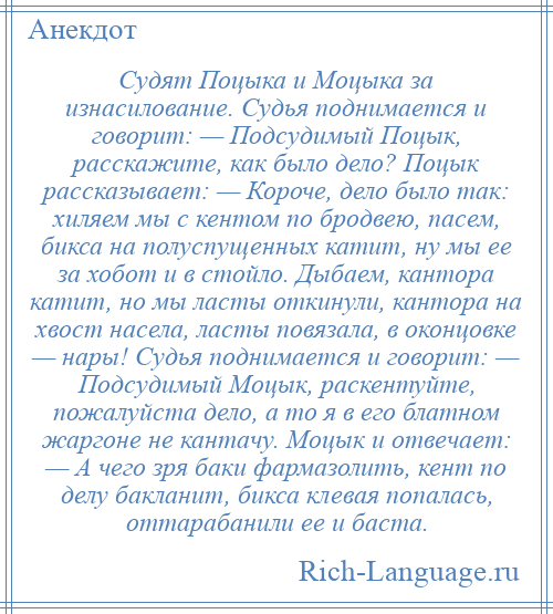 
    Судят Поцыка и Моцыка за изнасилование. Судья поднимается и говорит: — Подсудимый Поцык, расскажите, как было дело? Поцык рассказывает: — Короче, дело было так: хиляем мы с кентом по бродвею, пасем, бикса на полуспущенных катит, ну мы ее за хобот и в стойло. Дыбаем, кантора катит, но мы ласты откинули, кантора на хвост насела, ласты повязала, в оконцовке — нары! Судья поднимается и говорит: — Подсудимый Моцык, раскентуйте, пожалуйста дело, а то я в его блатном жаргоне не кантачу. Моцык и отвечает: — А чего зря баки фармазолить, кент по делу бакланит, бикса клевая попалась, оттарабанили ее и баста.