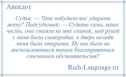 
    Судья: — Что побудило вас ударить жену? Подсудимый: — Судите сами, ваша честь, она стояла ко мне спиной, под рукой у меня была сковородка, а дверь позади меня была открыта. Ну как было не воспользоваться таким благоприятным стечением обстоятельств?