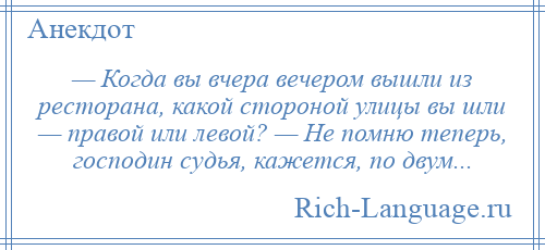 
    — Когда вы вчера вечером вышли из ресторана, какой стороной улицы вы шли — правой или левой? — Не помню теперь, господин судья, кажется, по двум...