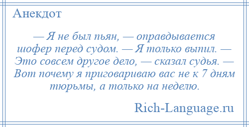 
    — Я не был пьян, — оправдывается шофер перед судом. — Я только выпил. — Это совсем другое дело, — сказал судья. — Вот почему я приговариваю вас не к 7 дням тюрьмы, а только на неделю.