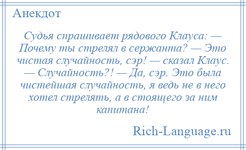 
    Судья спрашивает рядового Клауса: — Почему ты стрелял в сержанта? — Это чистая случайность, сэр! — сказал Клаус. — Случайность?! — Да, сэр. Это была чистейшая случайность, я ведь не в него хотел стрелять, а в стоящего за ним капитана!