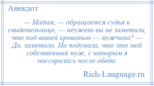 
    — Мадам, — обращается судья к свидетельнице, — неужели вы не заметили, что под вашей кроватью — мужчина? — Да, заметила. Но подумала, что это мой собственный муж, с которым я поссорилась после обеда.