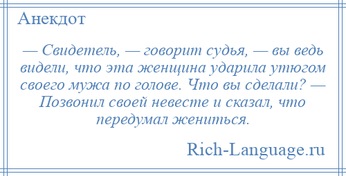 
    — Свидетель, — говорит судья, — вы ведь видели, что эта женщина ударила утюгом своего мужа по голове. Что вы сделали? — Позвонил своей невесте и сказал, что передумал жениться.
