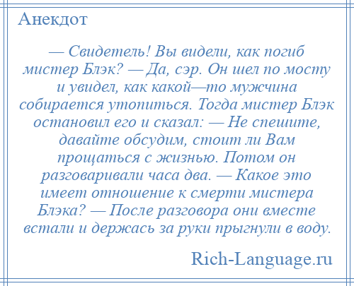 
    — Свидетель! Вы видели, как погиб мистер Блэк? — Да, сэр. Он шел по мосту и увидел, как какой—то мужчина собирается утопиться. Тогда мистер Блэк остановил его и сказал: — Не спешите, давайте обсудим, стоит ли Вам прощаться с жизнью. Потом он разговаривали часа два. — Какое это имеет отношение к смерти мистера Блэка? — После разговора они вместе встали и держась за руки прыгнули в воду.