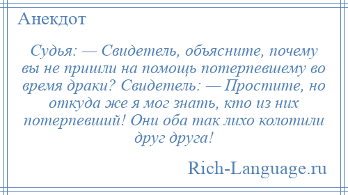 
    Судья: — Свидетель, объясните, почему вы не пришли на помощь потерпевшему во время драки? Свидетель: — Простите, но откуда же я мог знать, кто из них потерпевший! Они оба так лихо колотили друг друга!