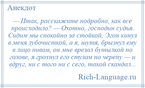 
    — Итак, расскажите подробно, как все происходило? — Охотно, господин судья. Сидим мы спокойно за стойкой, Эгон кинул в меня зубочисткой, а я, шутя, брызнул ему в лицо пивом, он мне врезал бутылкой по голове, я грохнул его стулом по черепу — и вдруг, ни с того ни с сего, такой скандал...