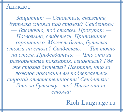 
    Защитник: — Свидетель, скажите, бутылка стояла под столом? Свидетель: — Так точно, под столом. Прокурор: — Позвольте, свидетель. Припомните хорошенько. Может быть, бутылка стояла на столе? Свидетель: — Так точно, на столе. Председатель: — Что это за разноречивые показания, свидетель? Где же стояла бутылка? Помните, что за ложное показание вы подвергаетесь строгой ответственности! Свидетель: — Это за бутылку—то? Нигде она не стояла!