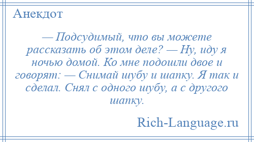 
    — Подсудимый, что вы можете рассказать об этом деле? — Ну, иду я ночью домой. Ко мне подошли двое и говорят: — Снимай шубу и шапку. Я так и сделал. Снял с одного шубу, а с другого шапку.