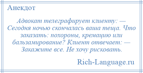 
    Адвокат телеграфирует клиенту: — Сегодня ночью скончалась ваша теща. Что заказать: похороны, кремацию или бальзамирование? Клиент отвечает: — Закажите все. Не хочу рисковать.